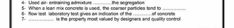 4- Used air- entraining admixture
the segregation
5- When a lean mix concrete is used, the coarser particles tend to.......
6- flow test laboratory test gives an indication of the............of concrete
7-
.... is the property most valued by designers and quality control