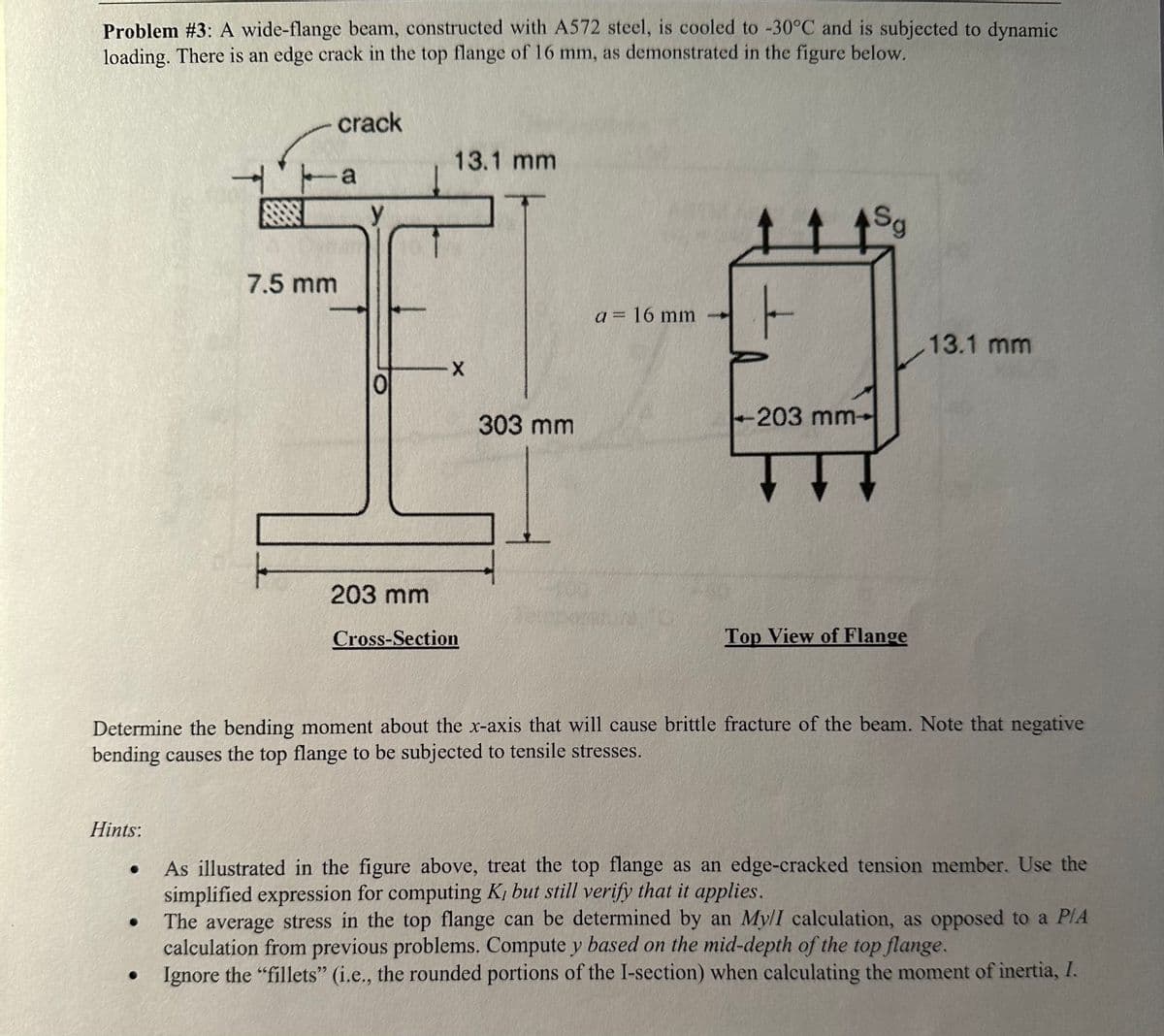 Problem #3: A wide-flange beam, constructed with A572 steel, is cooled to -30°C and is subjected to dynamic
loading. There is an edge crack in the top flange of 16 mm, as demonstrated in the figure below.
Hints:
●
7.5 mm
●
crack
a
13.1 mm
X
203 mm
Cross-Section
303 mm
a = 16 mm
-203 mm-
Sg
Determine the bending moment about the x-axis that will cause brittle fracture of the beam. Note that negative
bending causes the top flange to be subjected to tensile stresses.
Top View of Flange
13.1 mm
As illustrated in the figure above, treat the top flange as an edge-cracked tension member. Use the
simplified expression for computing K, but still verify that it applies.
The average stress in the top flange can be determined by an My/I calculation, as opposed to a P/A
calculation from previous problems. Compute y based on the mid-depth of the top flange.
Ignore the "fillets" (i.e., the rounded portions of the I-section) when calculating the moment of inertia, I.