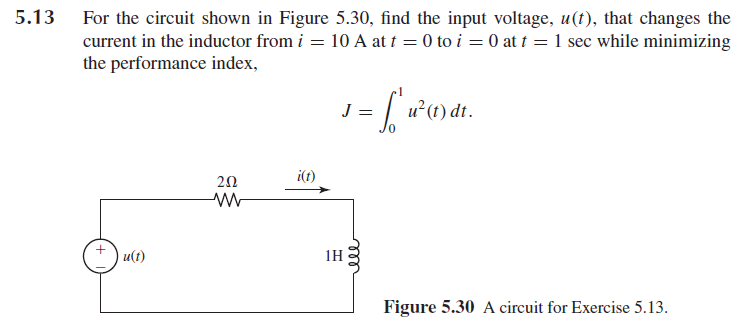 5.13
For the circuit shown in Figure 5.30, find the input voltage, u(t), that changes the
current in the inductor from i = 10 A at t = 0 to i = 0 at t = 1 sec while minimizing
the performance index,
J = ['1² (1) dr.
u(t)
202
i(t)
1H
ell
Figure 5.30 A circuit for Exercise 5.13.