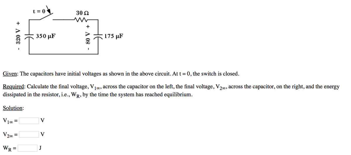 .320 V +
t=0
V1∞ =
V200
WR=
350 με
V
30 Ω
ww
Given: The capacitors have initial voltages as shown in the above circuit. At t = 0, the switch is closed.
Required: Calculate the final voltage, V₁∞, across the capacitor on the left, the final voltage, V₂∞, across the capacitor, on the right, and the energy
dissipated in the resistor, i.e., WŔ, by the time the system has reached equilibrium.
Solution:
V
- 80 V +
175 μF