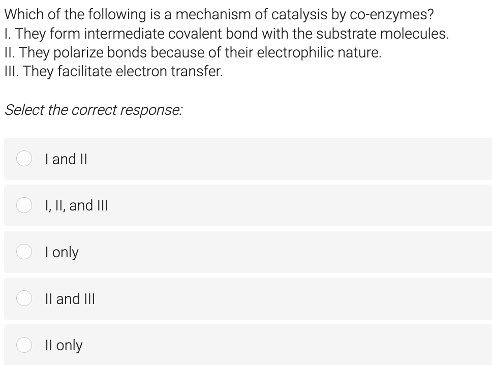 Which of the following is a mechanism of catalysis by co-enzymes?
1. They form intermediate covalent bond with the substrate molecules.
II. They polarize bonds because of their electrophilic nature.
III. They facilitate electron transfer.
Select the correct response:
I and II
I, II, and III
I only
II and III
II only