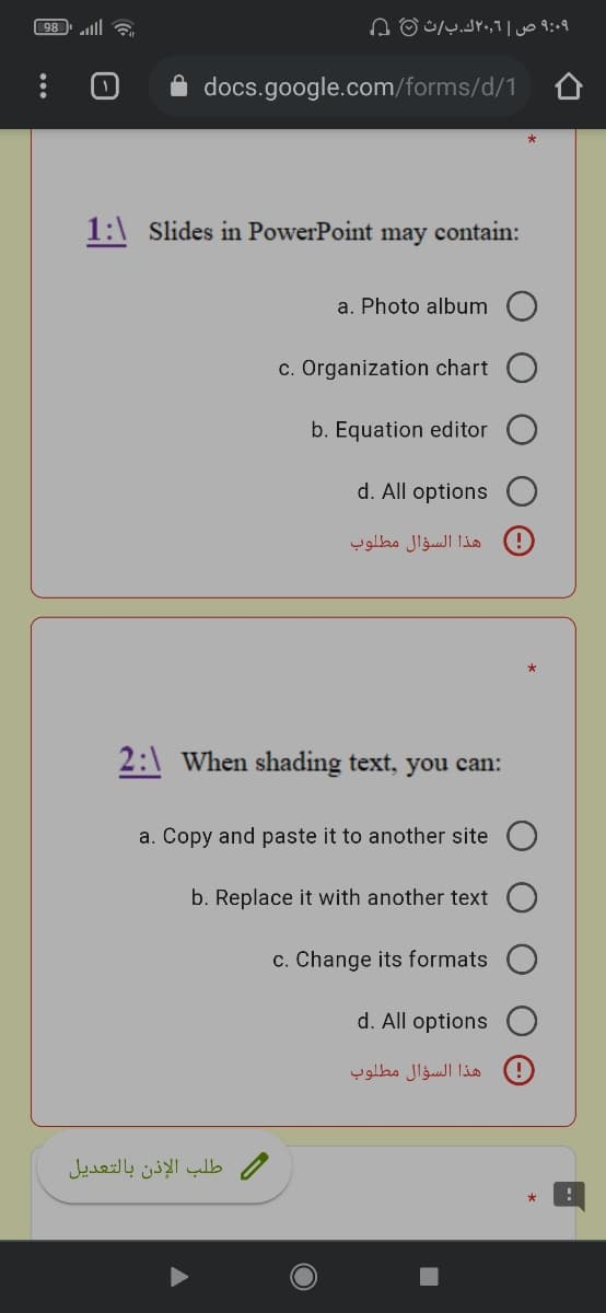 98
۹:09 ص |۲۰٫۶ك.بث 0 ۵
A docs.google.com/forms/d/1
1:\ Slides in PowerPoint may contain:
a. Photo album
c. Organization chart
b. Equation editor
d. All options
هذا السؤال مطلوب
2:\ When shading text, you can:
a. Copy and paste it to another site
b. Replace it with another text
c. Change its formats
d. All options
هذا السؤال مطلوب
/ طلب الإذن بالتعديل
