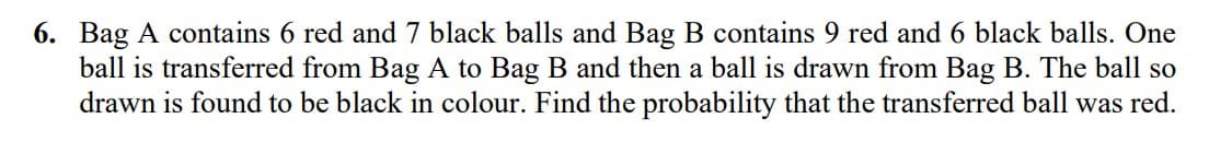 6. Bag A contains 6 red and 7 black balls and Bag B contains 9 red and 6 black balls. One
ball is transferred from Bag A to Bag B and then a ball is drawn from Bag B. The ball so
drawn is found to be black in colour. Find the probability that the transferred ball was red.
