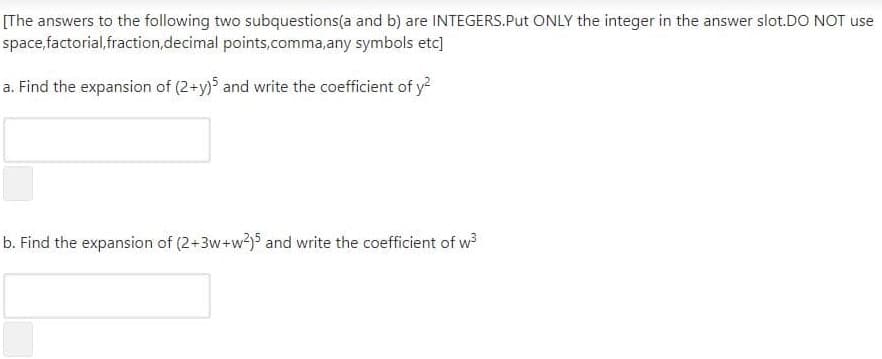 [The answers to the following two subquestions(a and b) are INTEGERS.Put ONLY the integer in the answer slot.DO NOT use
space,factorial,fraction,decimal points,comma,any symbols etc]
a. Find the expansion of (2+y) and write the coefficient of y?
b. Find the expansion of (2+3w+w?)5 and write the coefficient of w
