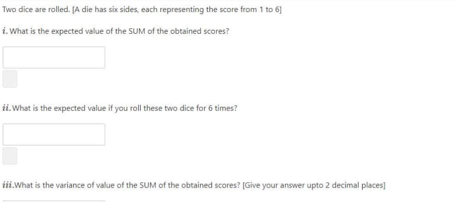 Two dice are rolled. [A die has six sides, each representing the score from 1 to 6]
i. What is the expected value of the SUM of the obtained scores?
ii.What is the expected value if you roll these two dice for 6 times?
iii.What is the variance of value of the SUM of the obtained scores? [Give your answer upto 2 decimal places]
