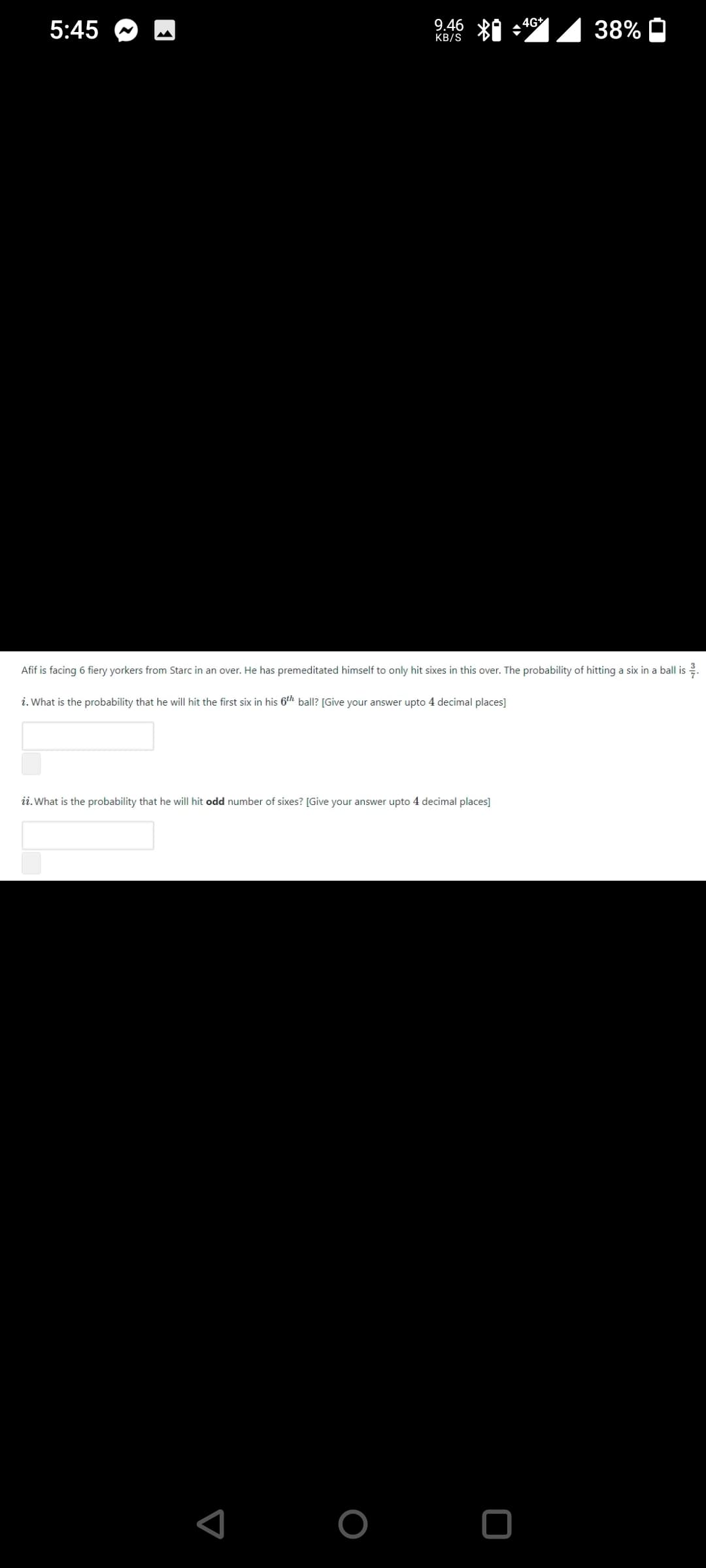 9.46 *1
38% O
4G
5:45
KB/S
Afif is facing 6 fiery yorkers from Starc in an over. He has premeditated himself to only hit sixes in this over. The probability of hitting a six in a ball is
i. What is the probability that he will hit the first six in his 6th ball? [Give your answer upto 4 decimal places]
ii. What is the probability that he will hit odd number of sixes? [Give your answer upto 4 decimal places]
