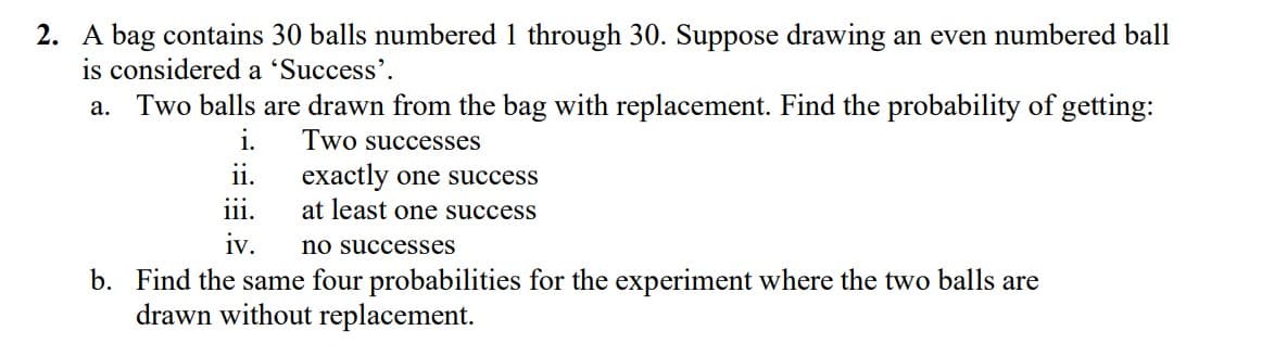 2. A bag contains 30 balls numbered 1 through 30. Suppose drawing an even numbered ball
is considered a 'Success'.
Two balls are drawn from the bag with replacement. Find the probability of getting:
а.
i.
Two successes
exactly one success
at least one success
ii.
1.
iv.
no successes
b. Find the same four probabilities for the experiment where the two balls are
drawn without replacement.
