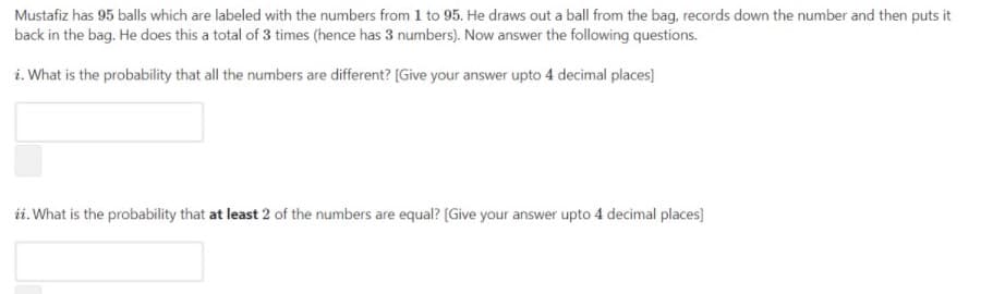 Mustafiz has 95 balls which are labeled with the numbers from 1 to 95. He draws out a ball from the bag, records down the number and then puts it
back in the bag. He does this a total of 3 times (hence has 3 numbers). Now answer the following questions.
i. What is the probability that all the numbers are different? [Give your answer upto 4 decimal places]
ii. What is the probability that at least 2 of the numbers are equal? (Give your answer upto 4 decimal places)
