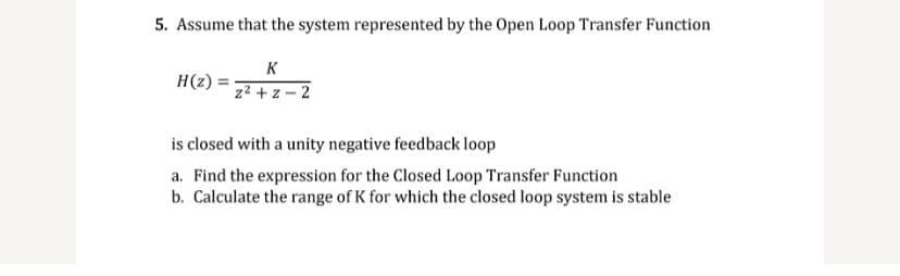 5. Assume that the system represented by the Open Loop Transfer Function
K
z²+z-2
H(z)
is closed with a unity negative feedback loop
a. Find the expression for the Closed Loop Transfer Function
b. Calculate the range of K for which the closed loop system is stable