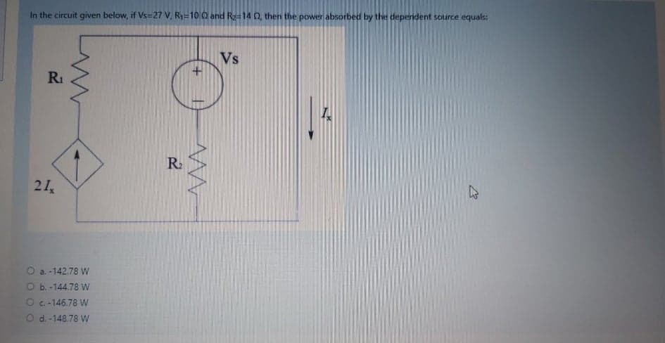 In the circuit given below, if Vs=27 V, R-10 0 and Ra=14 0, then the power absorbed by the dependent source equals:
Vs
RI
R.
21
O a. -142.78 W
O b. -144.78 W
O c-146.78 W
Od. -148.78 W
