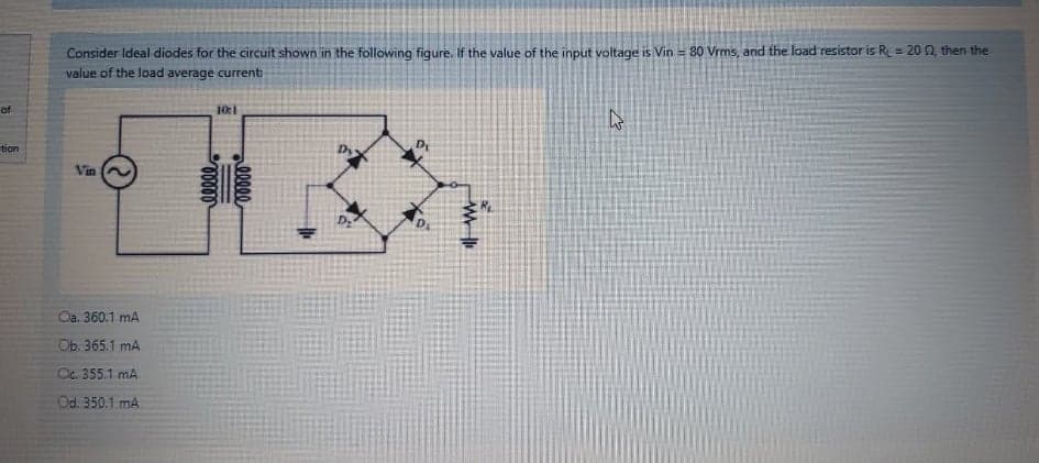 Consider Ideal diodes for the circuit shown in the following figure, If the value of the input voltage is Vin = 80 Vrms, and the load resistor is R = 20 Q then the
value of the load average current
of
10:1
tion
Vin
Oa. 360.1 mA
Ob. 365.1 mA
Oc. 355.1 mA
Od. 350.1 mA
eleee
