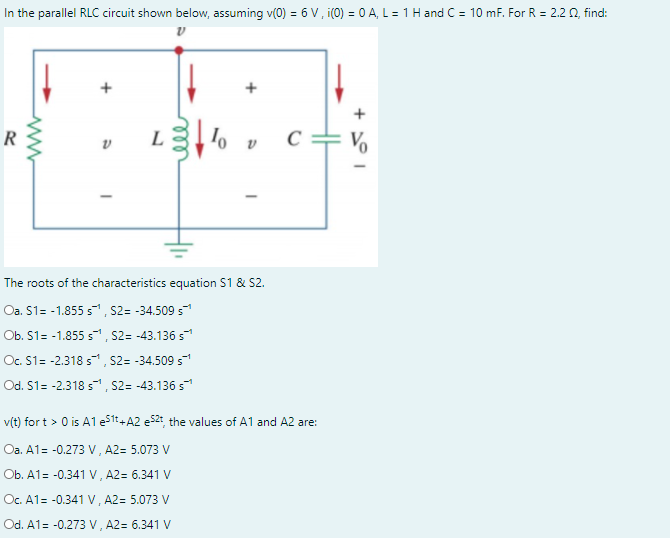 In the parallel RLC circuit shown below, assuming v(0) = 6 V, i(0) = 0 A, L = 1 H and C = 10 mF. For R = 2.2 0, find:
+
+
R
L
C
The roots of the characteristics equation S1 & S2.
Oa. S1= -1.855 s, S2= -34.509 s
Ob. S1= -1.855 s, S2= -43.136 s
Oc. S1= -2.318 s, S2= -34.509 s
Od. S1= -2.318 s, S2= -43.136 s
v(t) for t > 0 is A1 e1t+A2 e52: the values of A1 and A2 are:
Oa. A1= -0.273 V, A2= 5.073 V
Ob. A1= -0.341 V, A2= 6.341 V
Oc. A1= -0.341 V, A2= 5.073 V
Od. A1= -0.273 V, A2= 6.341 V
