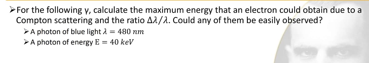 ➤For the following y, calculate the maximum energy that an electron could obtain due to a
Compton scattering and the ratio A^/^. Could any of them be easily observed?
➤ A photon of blue light λ = 480 nm
➤ A photon of energy E = 40 keV