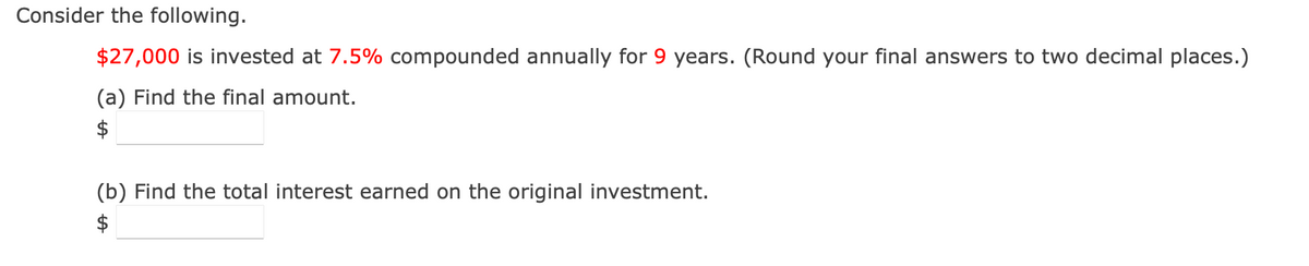 Consider the following.
$27,000 is invested at 7.5% compounded annually for 9 years. (Round your final answers to two decimal places.)
(a) Find the final amount.
$
(b) Find the total interest earned on the original investment.
$