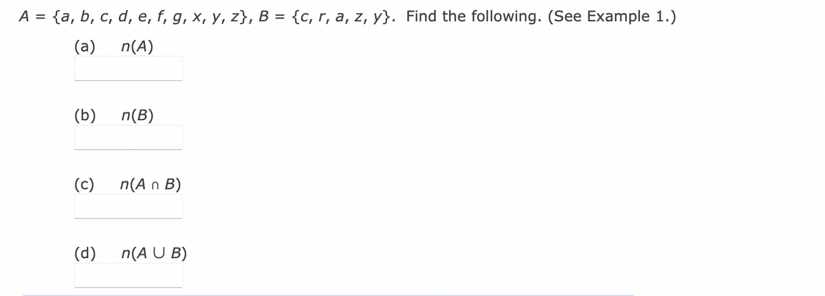 Here is the transcription of the text from the image suitable for an educational website, including explanations for any mathematical expressions:

---

### Set Operations and Cardinality

Consider the sets \( A \) and \( B \) defined as follows:

\[ A = \{a, b, c, d, e, f, g, x, y, z\} \]

\[ B = \{c, r, a, z, y\} \]

We are to find the following:

(a) \(n(A)\)  
(b) \(n(B)\)  
(c) \(n(A \cap B)\)  
(d) \(n(A \cup B)\)  

**Explanation:**

- **(a) \(n(A)\)**: This represents the cardinality of set \(A\), which is the number of elements in set \(A\). 
- **(b) \(n(B)\)**: This represents the cardinality of set \(B\), which is the number of elements in set \(B\).
- **(c) \(n(A \cap B)\)**: This represents the cardinality of the intersection of sets \(A\) and \(B\), which is the number of elements that are common to both sets.
- **(d) \(n(A \cup B)\)**: This represents the cardinality of the union of sets \(A\) and \(B\), which is the total number of distinct elements in either set.

To calculate these, follow these steps:

1. **Finding \(n(A)\)**:
   List the number of distinct elements in set \(A\).

   \[ A = \{a, b, c, d, e, f, g, x, y, z\} \]
   **Number of elements**: 10

2. **Finding \(n(B)\)**:
   List the number of distinct elements in set \(B\).

   \[ B = \{c, r, a, z, y\} \]
   **Number of elements**: 5

3. **Finding \(n(A \cap B)\)**:
   List the elements that are common to both sets \(A\) and \(B\).

   \[ A \cap B = \{a, c, y, z\} \]
   **Number of common elements**: 4

4. **Finding \(n(A \cup B