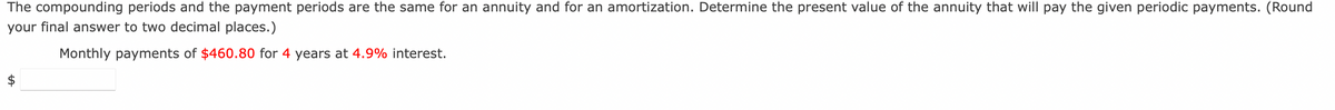 ### Calculating the Present Value of an Annuity

When the compounding periods and the payment periods are the same for an annuity and for an amortization, you can determine the present value of the annuity that will pay the given periodic payments.

**Problem Statement:**
Determine the present value of the annuity that will pay the given periodic payments. (Remember to round your final answer to two decimal places.)

**Given Data:**
- **Monthly payments:** $460.80
- **Duration:** 4 years
- **Interest rate:** 4.9%

### Explanation:
To find the present value of an annuity, you can use the present value formula for an ordinary annuity:

\[ PV = P \times \left( \dfrac{(1 - (1 + r)^{-n})}{r} \right) \]

Where:
- \( PV \) = Present Value of the annuity
- \( P \) = Payment amount per period ($460.80 in this case)
- \( r \) = Periodic interest rate (monthly in this case)
- \( n \) = Total number of payments (number of years multiplied by the number of periods per year)

Once you have all the values, plug them into the formula to calculate the present value of the annuity. 

### Calculation:
To convert the annual interest rate to a monthly rate, you divide by 12:

\[ r = \dfrac{4.9\%}{12} = 0.0040833 \]

The total number of payments over 4 years, making monthly payments, will be:

\[ n = 4 \times 12 = 48 \]

Replace the variables in the formula:

\[ PV = 460.80 \times \left( \dfrac{(1 - (1 + 0.0040833)^{-48})}{0.0040833} \right) \]

Simplify the equation step-by-step to find the present value. 

You can use a calculator or software to find the precise result.

Finally, enter your answer in the provided input box for final confirmation.

