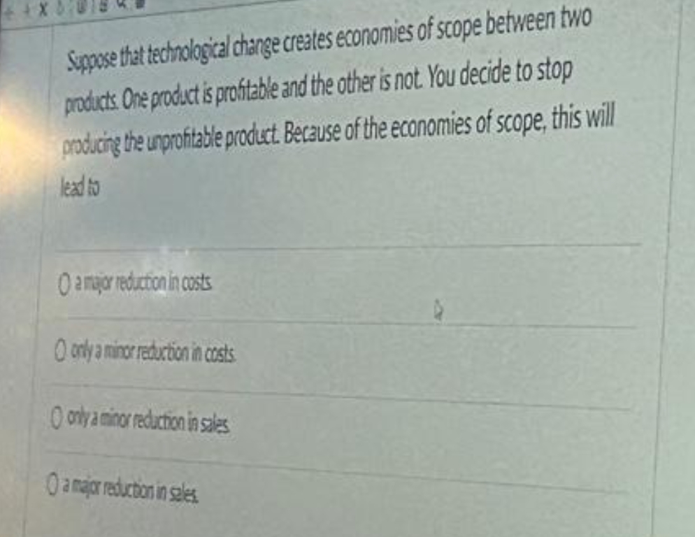 Suppose that technological change creates economies of scope between two
products. One product is profitable and the other is not. You decide to stop
producing the unprofitable product. Because of the economies of scope, this will
lead to
O a major reduction in costs
O only a minor reduction in costs
only a minor reduction in sales
O a major reduction in sales