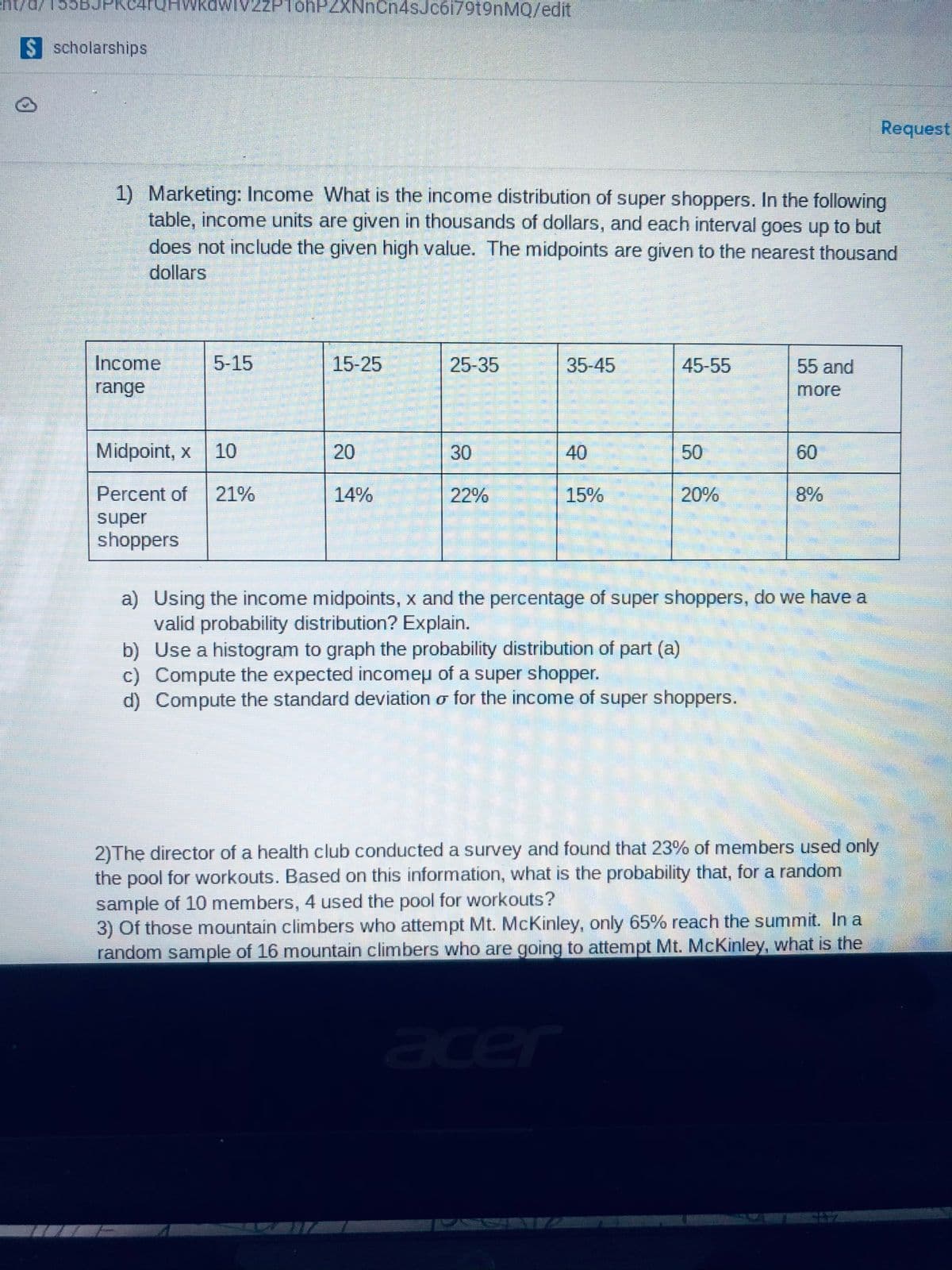 Eht///55BJPRC4rQHWKawiv2z
PlohPZXNnCn4sJc6i79t9nMQ/edit
$ scholarships
Request
1) Marketing: Income What is the income distribution of super shoppers. In the following
table, income units are given in thousands of dollars, and each interval goes up to but
does not include the given high value. The midpoints are given to the nearest thousand
dollars
Income
5-15
15-25
25-35
35-45
45-55
55 and
range
more
Midpoint, x
10
20
30
40
50
60
Percent of
21%
14%
22%
15%
20%
8%
super
shoppers
a) Using the income midpoints, x and the percentage of super shoppers, do we have a
valid probability distribution? Explain.
b) Use a histogram to graph the probability distribution of part (a)
c) Compute the expected incomepu of a super shopper.
d) Compute the standard deviation o for the income of super shoppers.
2)The director of a health club conducted a survey and found that 23% of members used only
the pool for workouts. Based on this information, what is the probability that, for a random
sample of 10 members, 4 used the pool for workouts?
3) Of those mountain climbers who attempt Mt. McKinley, only 65% reach the summit. In a
random sample of 16 mountain climbers who are going to attempt Mt. McKinley, what is the
acer
