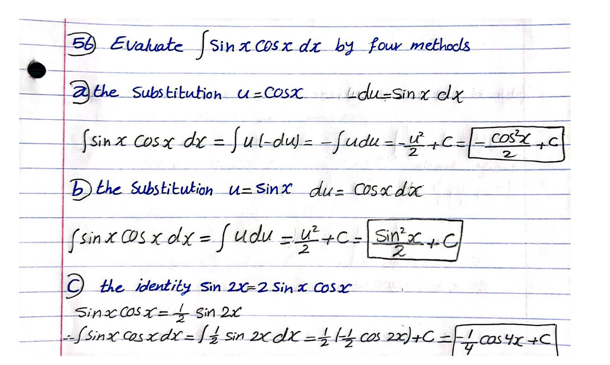 56 Evalate Sin x Cosx dx by four methodls
a the Substitution u=COsx
du-Sinx elx
fsinx Cosx de = =-,c=-Cos c
ful-du=-fudu
cosX C
%3D
) the Substitution u= Sinx du= Cos dx
fsinx COsx dx = fudu =+C=Sin C
!!
2.
C) the identity Sin 2=2 Sinx Cosx
Sinccosx= Sin 2x
%D
Ssinx casxdx =ź Sin 2xdx =& cos =cas4+C
22)+C =
