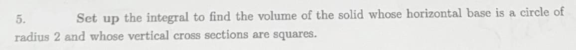 5.
Set up the integral to find the volume of the solid whose horizontal base is a circle of
radius 2 and whose vertical cross sections are squares.
