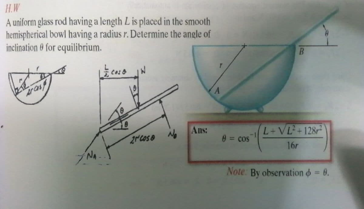 H.W
A uniform glass rod having a length L is placed in the smooth
hemispherical bowl having a radius r. Determine the angle of
inclination 0 for equilibrium.
No
Ans:
L+VL+128r²
0 = cos
%3D
16r
NA
Note: By observation o = 0.
%3D
