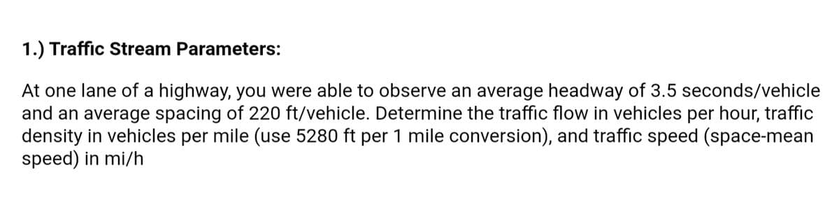 1.) Traffic Stream Parameters:
At one lane of a highway, you were able to observe an average headway of 3.5 seconds/vehicle
and an average spacing of 220 ft/vehicle. Determine the traffic flow in vehicles per hour, traffic
density in vehicles per mile (use 5280 ft per 1 mile conversion), and traffic speed (space-mean
speed) in mi/h
