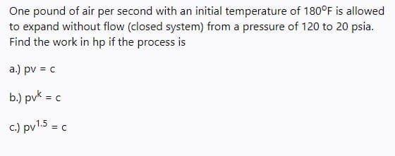 One pound of air per second with an initial temperature of 180°F is allowed
to expand without flow (closed system) from a pressure of 120 to 20 psia.
Find the work in hp if the process is
a.) pv = c
b.) pvk = c
c.) pv1.5 = c
