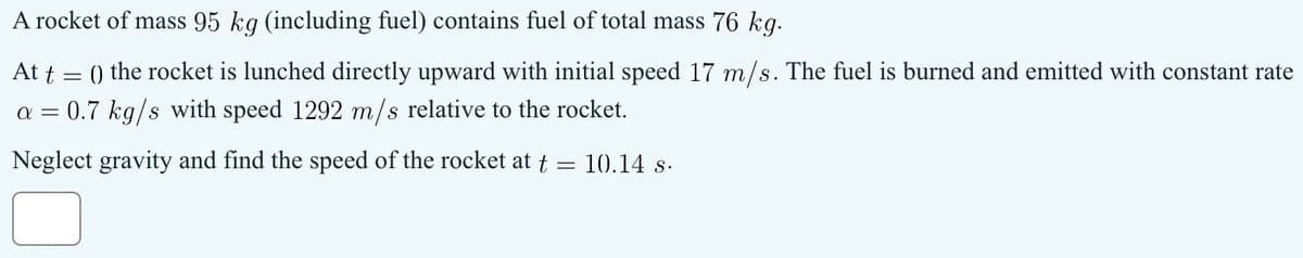 A rocket of mass 95 kg (including fuel) contains fuel of total mass 76 kg.
At t = () the rocket is lunched directly upward with initial speed 17 m/s. The fuel is burned and emitted with constant rate
0.7 kg/s with speed 1292 m/s relative to the rocket.
α
Neglect gravity and find the speed of the rocket at t
10.14 s.