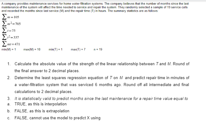 A company provides maintenance services for home water-filtration systems. The company believes that the number of months since the last
maintenance of the system will affect the time needed to service and repair the system. They randomly selected a sample of 19 service calls
and recorded the months since last service (M) and the repair time (T) in hours. The summary statistics are as follows:
> m = 105
2m2=705
E=75
Σ-37
mt =471
min(M) = 1
max(M) = 10
min(T) = 1
max(T) = 7
n= 19
1. Calculate the absolute value of the strength of the linear relationship between T and M. Round of
the final answer to 2 decimal places.
2. Determine the least squares regression equation of T on M and predict repair time in minutes of
a water-filtration system that was serviced 6 months ago. Round off all intermediate and final
calculations to 2 decimal places.
3. It is statistically valid to predict months since the last maintenance for a repair time value equal to
a. TRUE, as this is interpolation
b. FALSE, as this is extrapolation
c. FALSE, cannot use the model to predict X using

