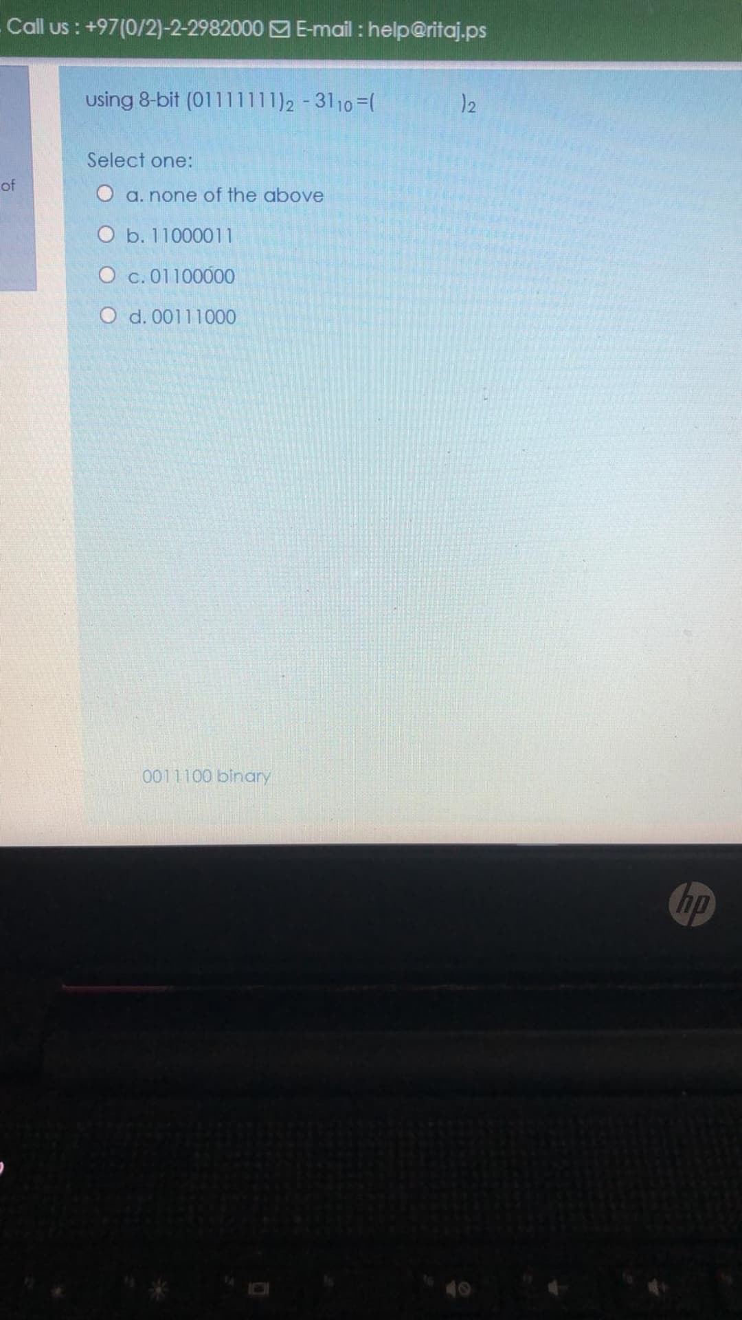 Call us : +97(0/2)-2-2982000 E-mail : help@ritaj.ps
using 8-bit (01111111)2-3110=(
12
Select one:
of
a. none of the above
O b. 11000011
O c. 01100000
O d. 00111000
0011100 binary
hp
