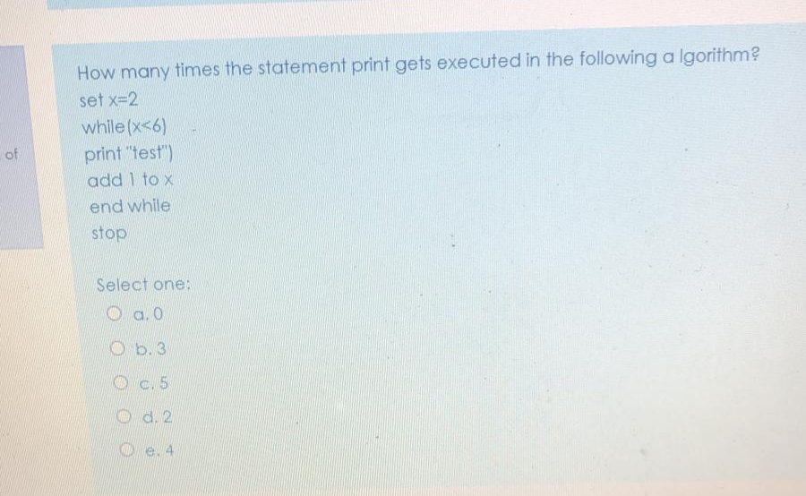 How many times the statement print gets executed in the following a Igorithm?
set x=2
while (x<6)
print "test")
add 1 to x
of
end while
stop
Select one:
O a.0
Ob.3
Oc.5
O d. 2
