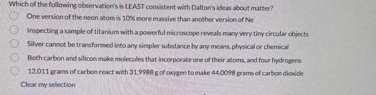 Which of the following observation's is LEAST consistent with Dalton's ideas about matter?
One version of the neon atom is 10% more massive than another version of Ne
Inspecting a sample of titanium with a powerful microscope reveals many very tiny circular objects
Silver cannot be transformed into any simpler substance by any means, physical or chemical
Both carbon and silicon make molecules that incorporate one of their atoms, and four hydrogens
12.011 grams of carbon react with 31.9988 g of oxygen to make 44.0098 grams of carbon dioxide
Clear my selection