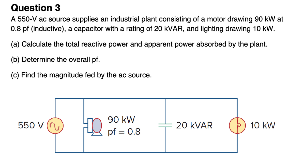 Question 3
A 550-V ac source supplies an industrial plant consisting of a motor drawing 90 kW at
0.8 pf (inductive), a capacitor with a rating of 20 kVAR, and lighting drawing 10 kW.
(a) Calculate the total reactive power and apparent power absorbed by the plant.
(b) Determine the overall pf.
(c) Find the magnitude fed by the ac source.
550 V (
HO
90 kW
pf = 0.8
20 KVAR
10 kW