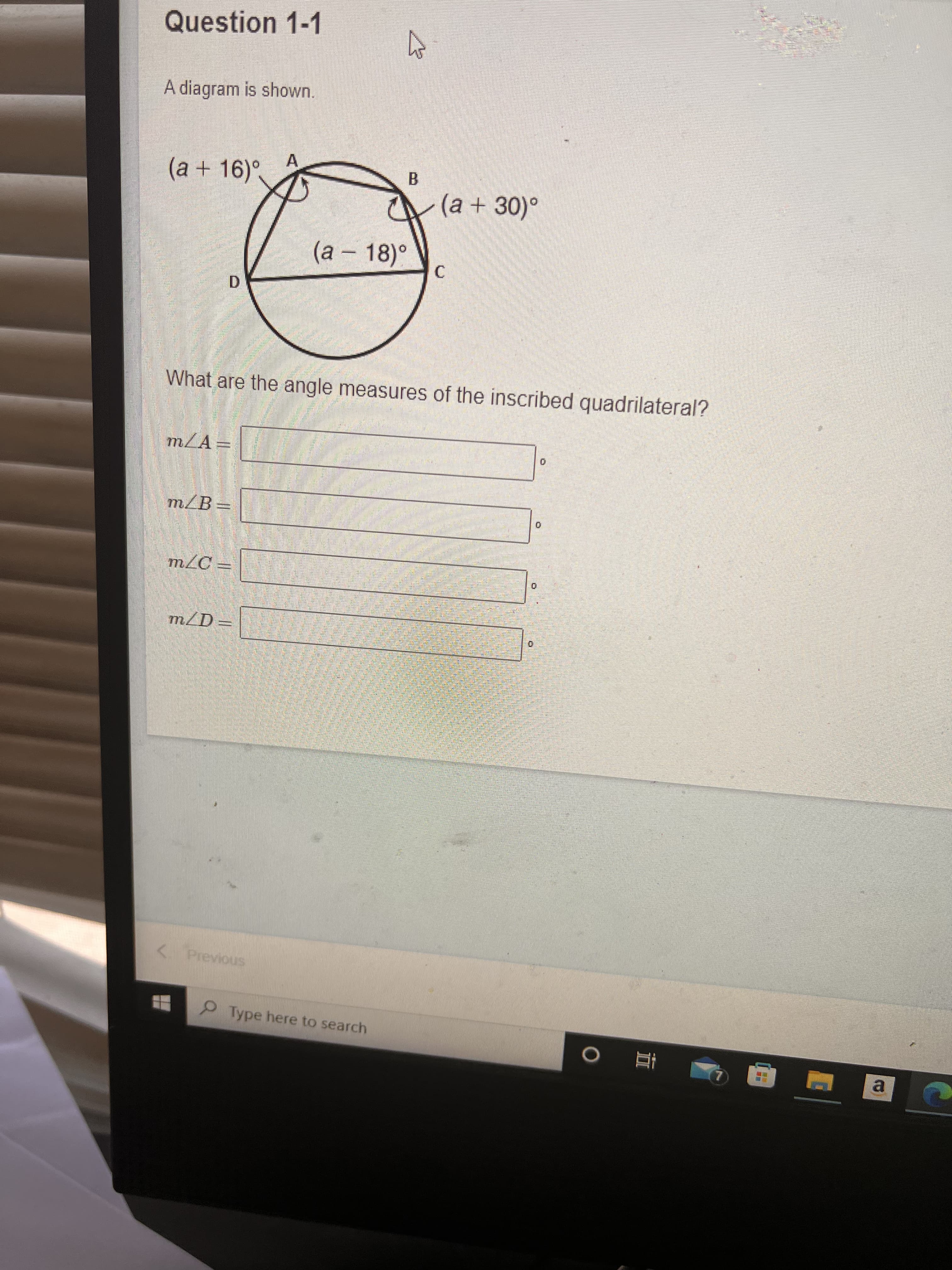 立
Question 1-1
A diagram is shown.
A.
(a+16)°,
B.
(a + 30)°
(a – 18)°
D.
What are the angle measures of the inscribed quadrilateral?
m/A-
mLA
m/B=
m/D-
< Previous
Type here to search
a.
