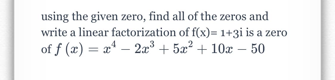 using the given zero, find all of the zeros and
write a linear factorization of f(x)= 1+3i is a zero
of f (x) = x4
2x3
+ 5x?
+ 10x – 50
-
