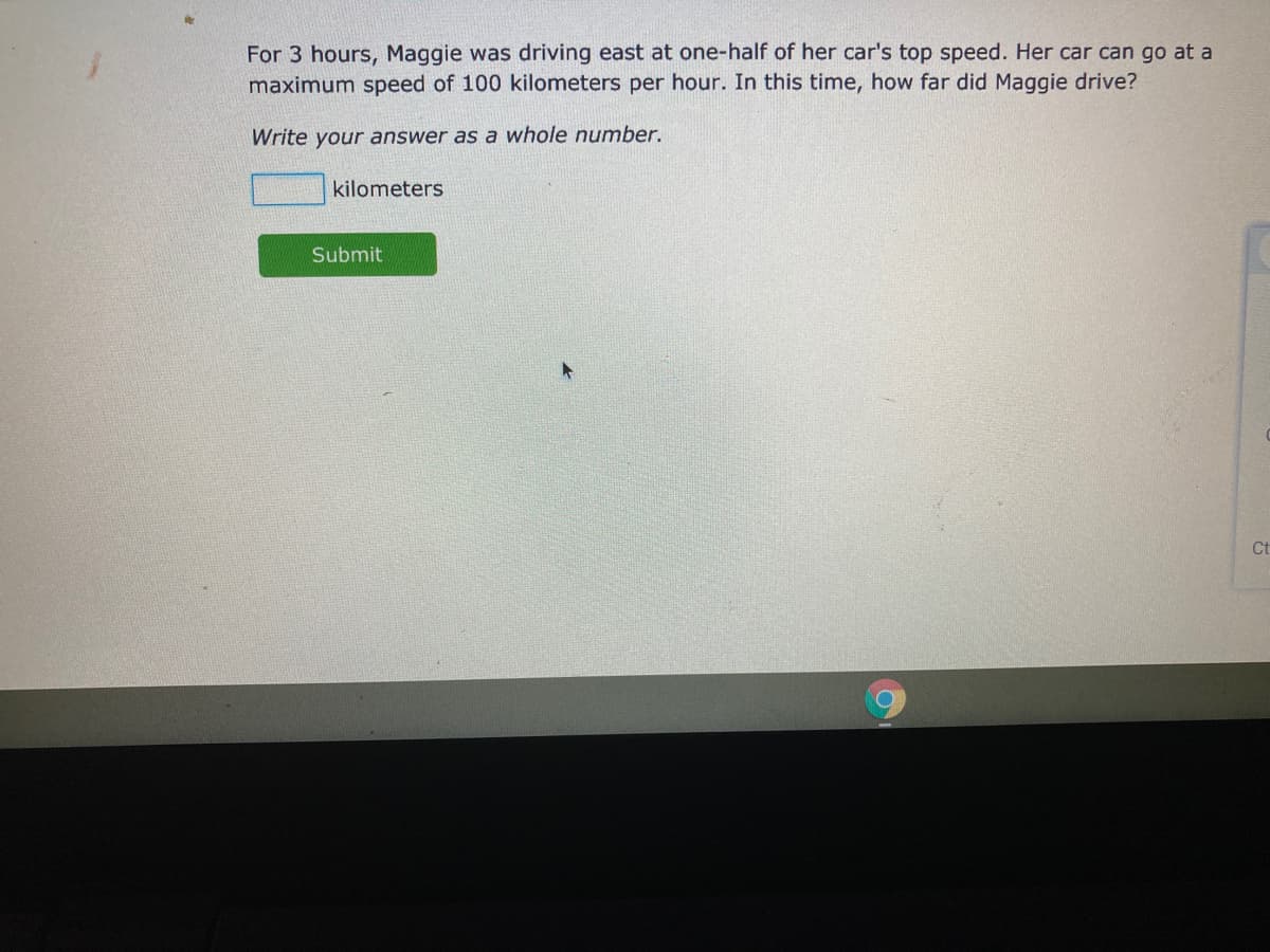 For 3 hours, Maggie was driving east at one-half of her car's top speed. Her car can go at a
maximum speed of 100 kilometers per hour. In this time, how far did Maggie drive?
Write your answer as a whole number.
kilometers
Submit
Ct
