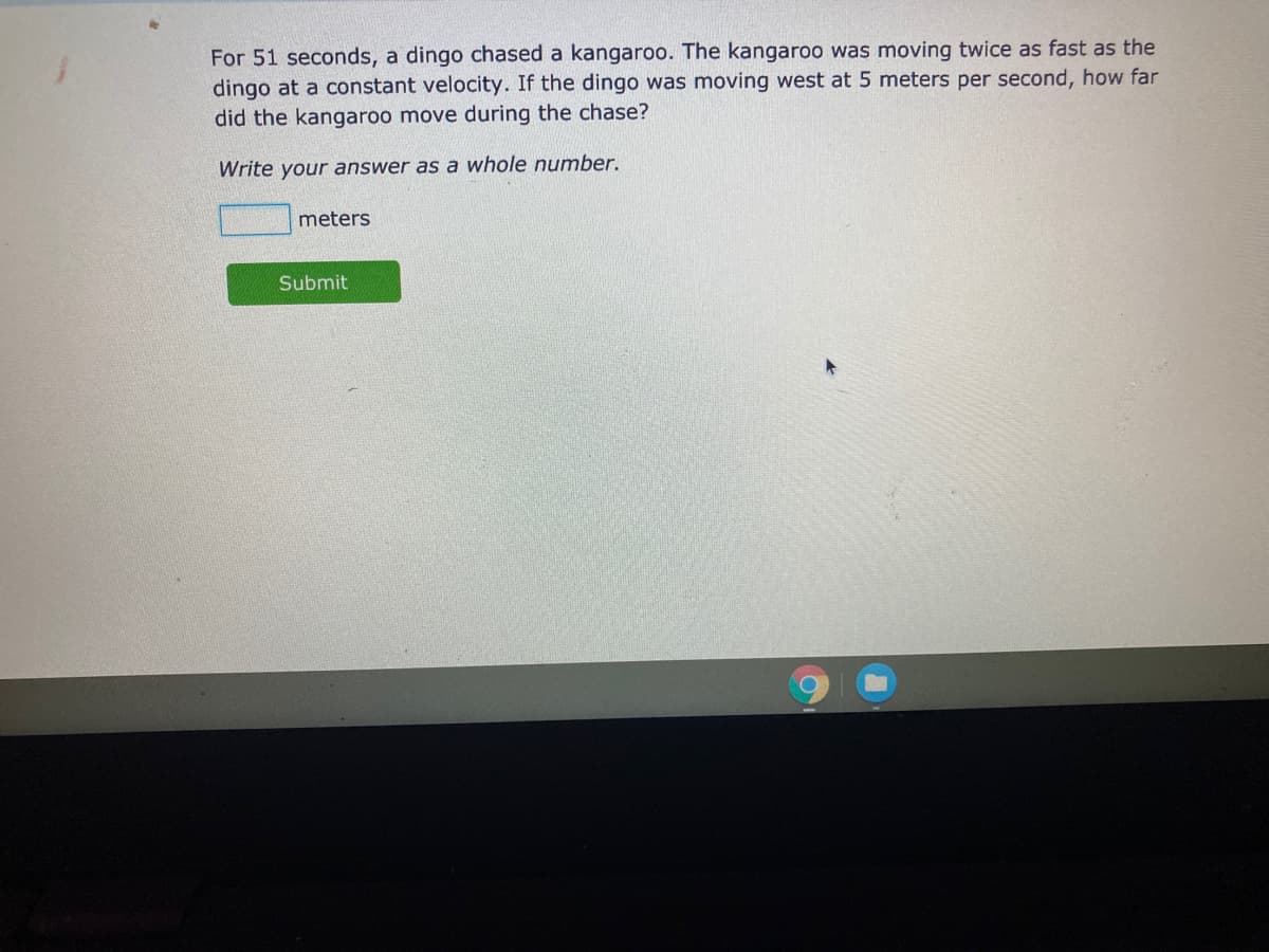 For 51 seconds, a dingo chased a kangaroo. The kangaroo was moving twice as fast as the
dingo at a constant velocity. If the dingo was moving west at 5 meters per second, how far
did the kangaroo move during the chase?
Write your answer as a whole number.
meters
Submit
