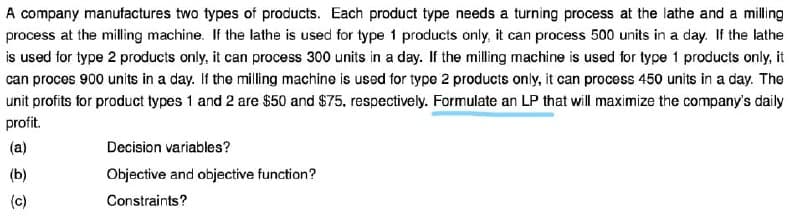 A company manufactures two types of products. Each product type needs a turning process at the lathe and a milling
process at the milling machine. If the lathe is used for type 1 products only, it can process 500 units in a day. If the lathe
is used for type 2 products only, it can process 300 units in a day. If the milling machine is used for type 1 products only, it
can proces 900 units in a day. If the milling machine is used for type 2 products only, it can process 450 units in a day. The
unit profits for product types 1 and 2 are $50 and $75, respectively. Formulate an LP that will maximize the company's daily
profit.
(a)
Decision variables?
(b)
Objective and objective function?
(c)
Constraints?
