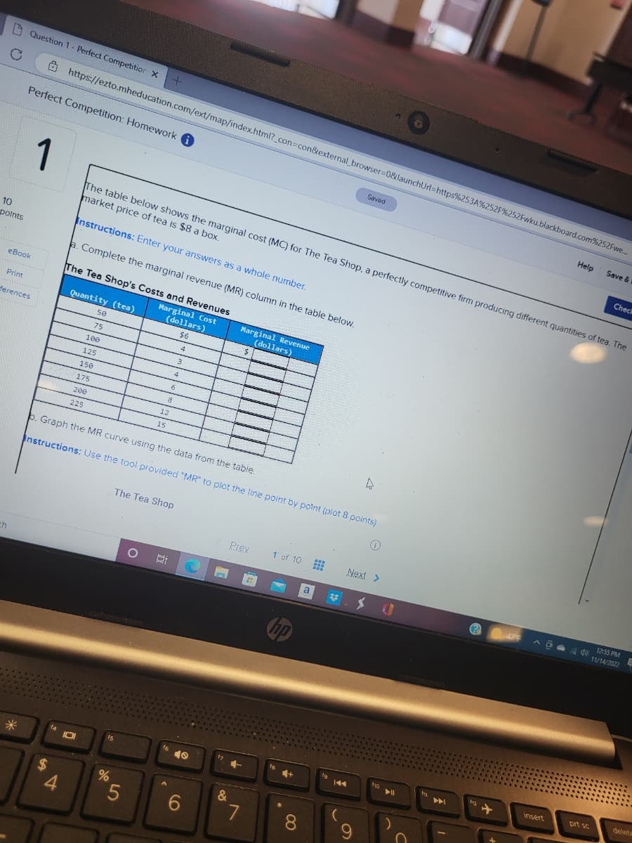 C
10
points
ch
Print
Question 1- Perfect Competition X
eBook
ferences
*
Perfect Competition: Homework
1
$
https://ezto.mheducation.com/ext/map/index.html?_con=con&external_browser=0&launchUrl=https%253A%252F%252Fwku.blackboard.com%252Fwe...
14
4
ID
The table below shows the marginal cost (MC) for The Tea Shop, a perfectly competitive firm producing different quantities of tea. The
market price of tea is $8 a box.
Instructions: Enter your answers as a whole number.
a. Complete the marginal revenue (MR) column in the table below.
The Tea Shop's Costs and Revenues
Marginal Cost
Quantity (tea)
50
75
100
125
150
175
200
225
15
%
+
5
(dollars)
$6
4
b. Graph the MR curve using the data from the table.
Instructions: Use the tool provided "MR" to plot the line point by point (plot 8 points)
O
12
15
8
The Tea Shop
6
f6
A
4
3
40
6
In
f7
&
Marginal Revenue
(dollars)
Prev
7
1 of 10
hp
+
8
a
www
www
www
44
(
Saved
Next >
9
0
yo
▶11
A
bg
47%
insert
Help
04
440
prt sc
Save &
Check
12:55 PM
11/14/2022
E
delete