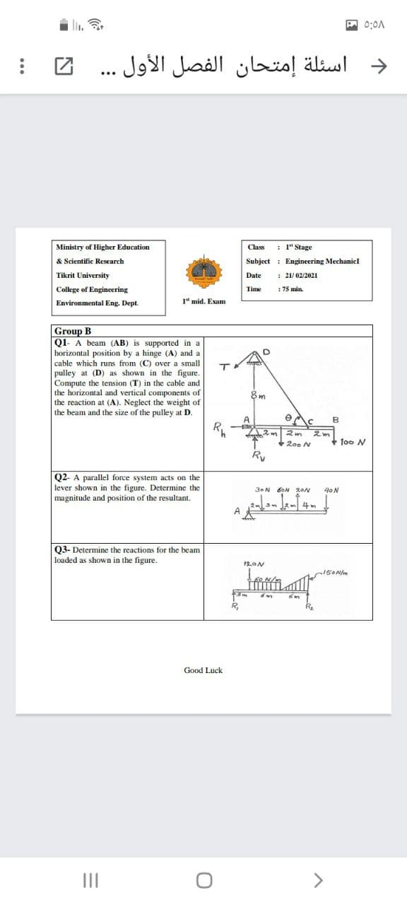 A 0:0A
د اسئلة إمتحان الفصل الأول . .
...
Ministry of Higher Education
Class
: 1" Stage
& Scientific Research
Subject : Engineering Mechanicl
Tikrit University
Date
: 21/02/2021
College of Engineering
Time
: 75 min.
Environmental Eng. Dept.
1 mid. Exam
Group B
Q1- A beam (AB) is supported in a
horizontal position by a hinge (A) and a
cable which runs from (C) over a small
pulley at (D) as shown in the figure.
Compute the tension (T) in the cable and
the horizontal and vertical components of
the reaction at (A). Neglect the weight of
the beam and the size of the pulley at D.
8m
A
B
2m
+200 N
+ too N
Ry
Q2- A parallel force system acts on the
lever shown in the figure. Determine the
magnitude and position of the resultant.
3.N 6ON 2ON
40N
4m
Q3- Determine the reactions for the beam
loaded as shown in the figure.
150Nm
Good Luck
II
