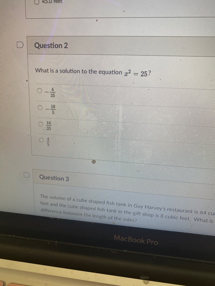 45.0 feet
Question 2
What is a solution to the equation = 25?
4
16
5.
16
Question 3
The volume of a cube shaped fish tank in Guy Harvey's restaurant is 64 cul
feet and the cube shaped fish tank in the gift shop is 8 cubic feet. What is
difference between the length of the sides?
MacBook Pro
