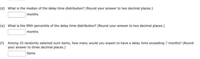 (d) What is the median of the delay time distribution? (Round your answer to two decimal places.)
months
(e) What is the 99th percentile of the delay time distribution? (Round your answer to two decimal places.)
months
(f) Among 10 randomly selected such items, how many would you expect to have a delay time exceeding 7 months? (Round
your answer to three decimal places.)
items