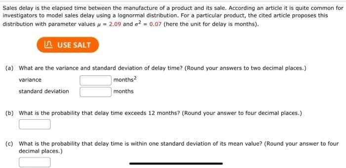 Sales delay is the elapsed time between the manufacture of a product and its sale. According an article it is quite common for
investigators to model sales delay using a lognormal distribution. For a particular product, the cited article proposes this
distribution with parameter values μ = 2.09 and ² = 0.07 (here the unit for delay is months).
LUSE SALT
(a) What are the variance and standard deviation of delay time? (Round your answers to two decimal places.)
months²
months
variance
standard deviation
(b) What is the probability that delay time exceeds 12 months? (Round your answer to four decimal places.)
(c) What is the probability that delay time is within one standard deviation of its mean value? (Round your answer to four
decimal places.)