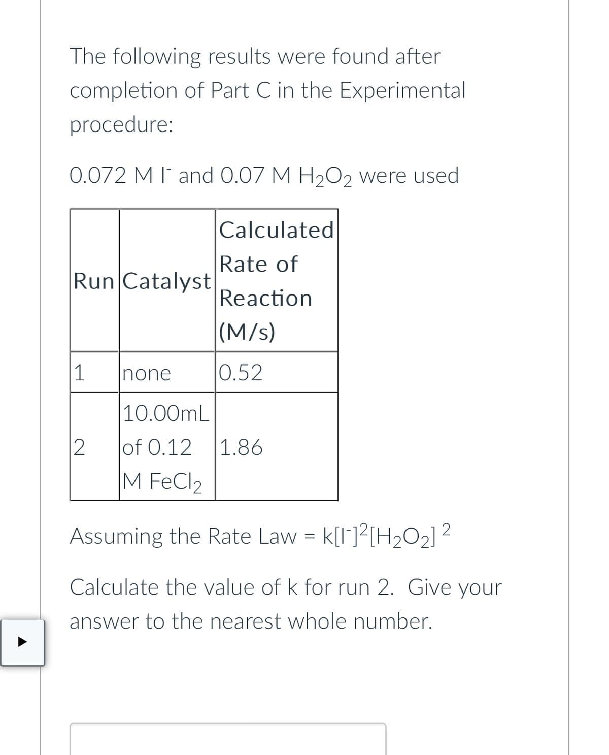 The following results were found after
completion of Part C in the Experimental
procedure:
0.072 M I and 0.07 M H₂O2 were used
Run Catalyst
1
12
none
10.00mL
of 0.12
M FeCl2
Calculated
Rate of
Reaction
(M/s)
0.52
1.86
Assuming the Rate Law = K[1]²[H₂O₂] ²
2
Calculate the value of k for run 2. Give your
answer to the nearest whole number.