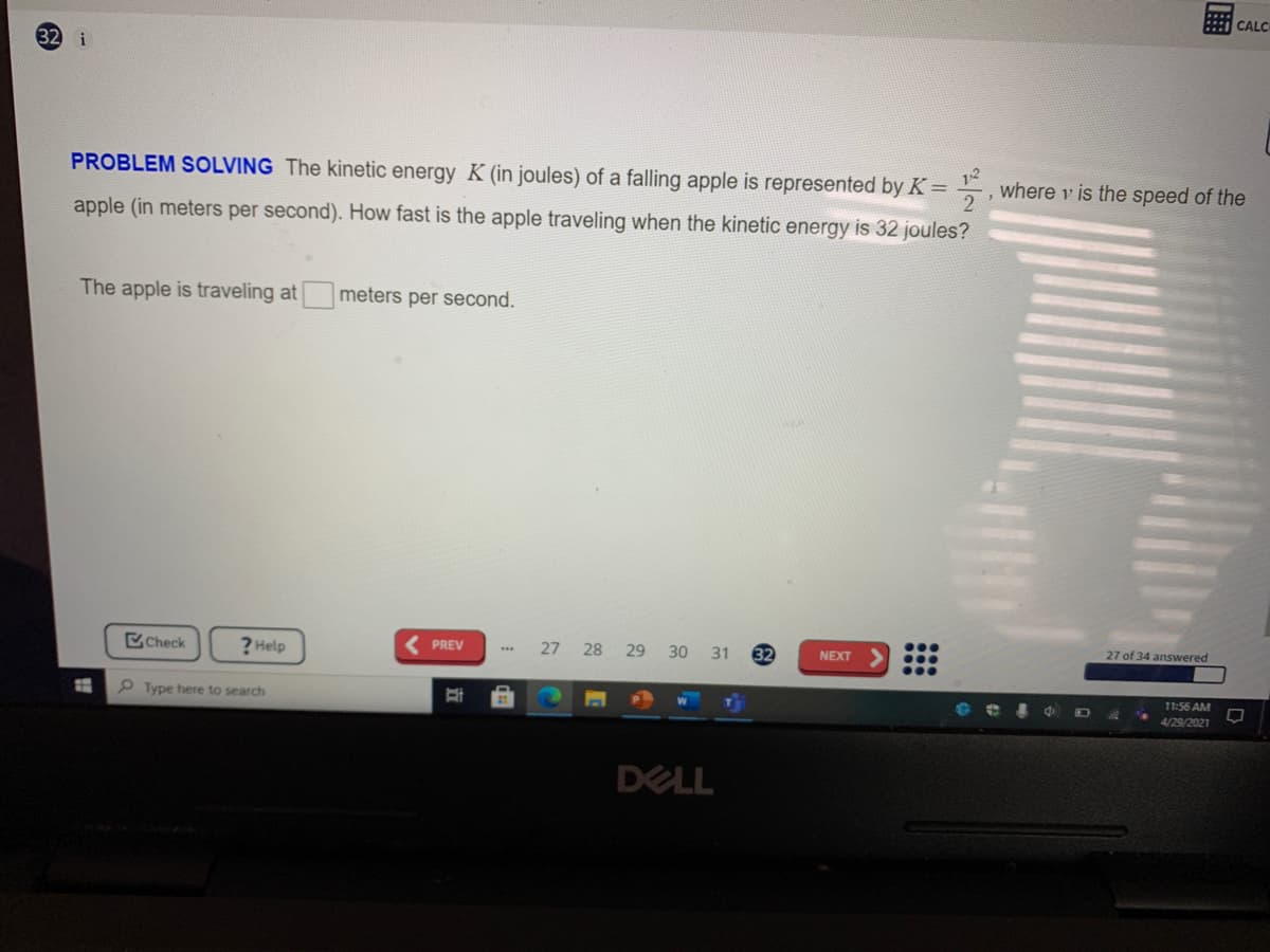 CALC
i
PROBLEM SOLVING The kinetic energy K (in joules) of a falling apple is represented by K=
12
where v is the speed of the
apple (in meters per second). How fast is the apple traveling when the kinetic energy is 32 joules?
The apple is traveling at
meters per second.
Check
? Help
27 28
27 of 34 answered
PREV
29
30
31
32
NEXT
P Type here to search
11:56 AM
4/29/2021
DELL
