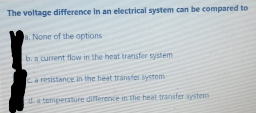 The voltage difference in an electrical system can be compared to
a. None of the options
b. a current flow in the heat transfer system
C. a resistance in the heat transfer system
d. a temperature difference in the heat transfer system
