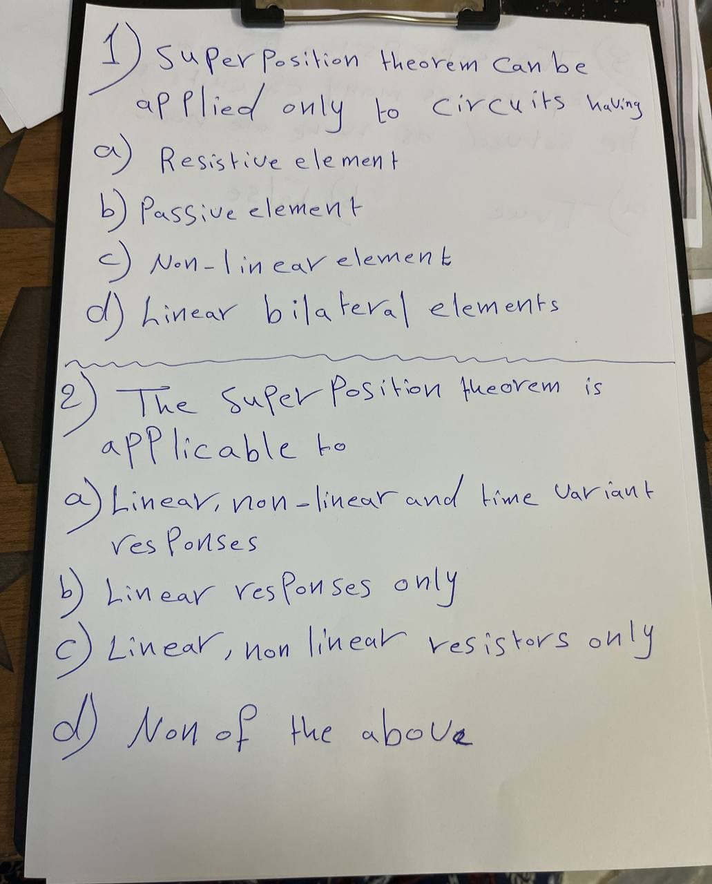 Super Position theorem Can be
applied only to circuits having
a) Resistive element
b) Passive element
c) Non-linear element
d) Linear bilateral elements
The Super Position theorem is
applicable to
a) Linear, non-linear and time variant
res Ponses
b) Linear responses only
c) Linear, non linear resistors only
d) Non of the above