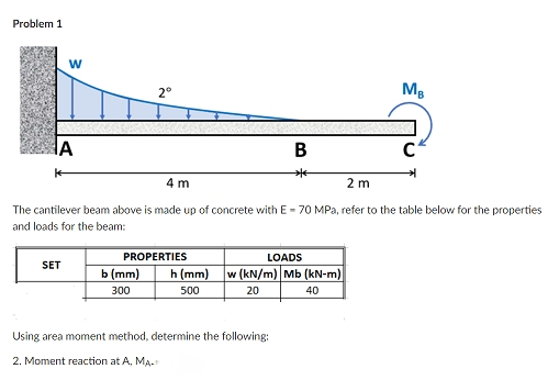 Problem 1
W
MB
A
B
*
4 m
2 m
The cantilever beam above is made up of concrete with E- 70 MPa, refer to the table below for the properties
and loads for the beam:
PROPERTIES
LOADS
SET
b (mm)
300
h (mm) w (kN/m) Mb (kN-m)
500
20
40
Using area moment method, determine the following:
2. Moment reaction at A, MA.
2°