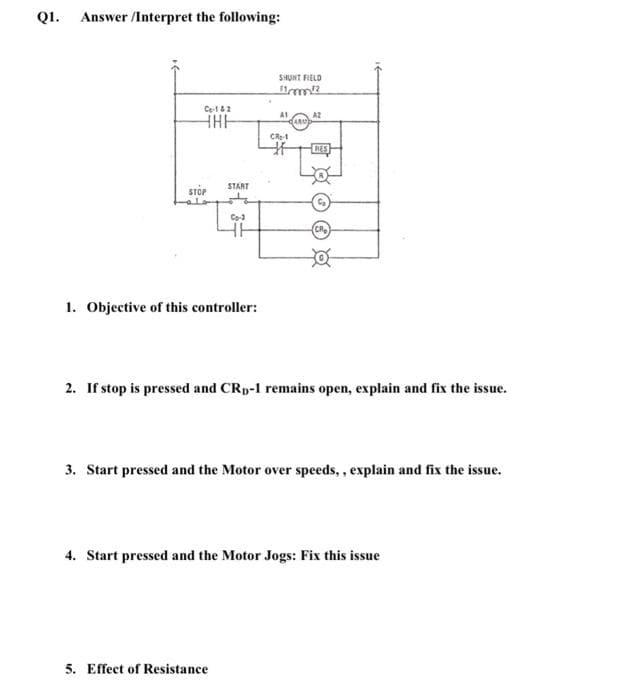 Q1. Answer/Interpret the following:
C-142
HHH
SHUNT FIELD
11mm!?
A1
AZ
ARA
CR-1
STOP
START
C₂
Co-3
CR₂
o
1. Objective of this controller:
2. If stop is pressed and CRD-1 remains open, explain and fix the issue.
3. Start pressed and the Motor over speeds,, explain and fix the issue.
4. Start pressed and the Motor Jogs: Fix this issue
5. Effect of Resistance