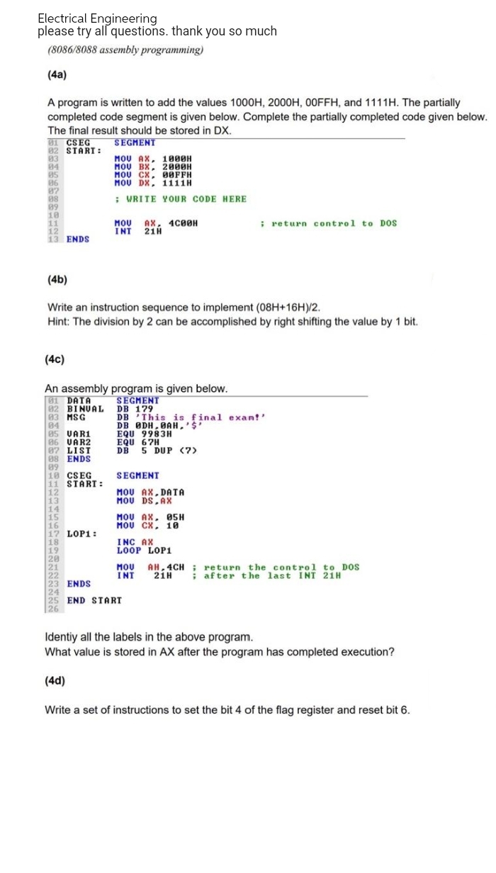 Electrical Engineering
please try all questions. thank you so much
(8086/8088 assembly programming)
(4a)
A program is written to add the values 1000H, 2000H, 00FFH, and 1111H. The partially
completed code segment is given below. Complete the partially completed code given below.
The final result should be stored in DX.
81 CSEG
SEGMENT
82 START:
83
04
MOU AX, 1800H
MOU BX, 2000H
MOU CX, 08FFH
MOU DX, 1111H
85
86
87
08
; WRITE YOUR CODE HERE
89
10
11
; return control to DOS
MOU AX, 4C00H
INT 21H
12
13 ENDS
(4b)
Write an instruction sequence to implement (08H+16H)/2.
Hint: The division by 2 can be accomplished by right shifting the value by 1 bit.
(4c)
An assembly program is given below.
81 DATA
SEGMENT
DB 179
02 BINUAL
83 MSG
DB
This is final exam!'
84
DB ODH, BAH,'$'
05 VAR1
EQU 9983H
86 VAR2
EQU 67H
07 LIST
DB 5 DUP (7)
88 ENDS
89
18 CSEG
SEGMENT
11 START:
12
MOU AX,DATA
MOU DS AX
13
14
15
MOU AX, 05H
MOU CX, 10
16
17 LOP1:
18
INC AX
LOOP LOP1
19
20
21
MOU
AH,4CH; return the control to DOS
21H ; after the last INT 21H
22
INT
23 ENDS
24
25 END START
26
Identiy all the labels in the above program.
What value is stored in AX after the program has completed execution?
(4d)
Write a set of instructions to set the bit 4 of the flag register and reset bit 6.